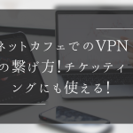 ネットカフェでのVPNの繋げ方！チケッティングに使える！